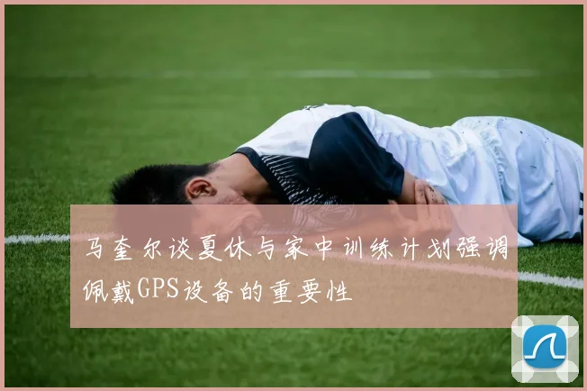马奎尔谈夏休与家中训练计划强调佩戴GPS设备的重要性
