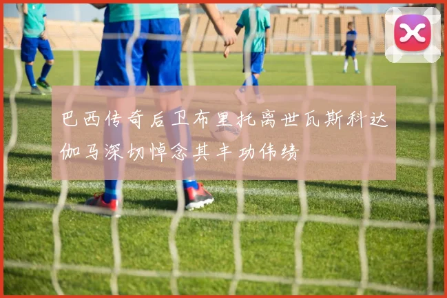 巴西传奇后卫布里托离世瓦斯科达伽马深切悼念其丰功伟绩
