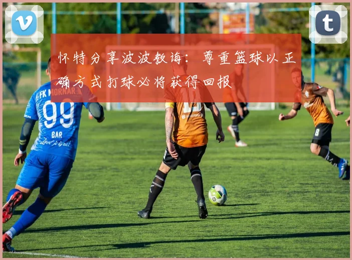怀特分享波波教诲：尊重篮球以正确方式打球必将获得回报