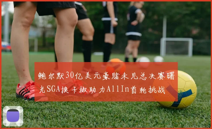 鲍尔默30亿美元豪赌未见总决赛曙光SGA换卡椒助力AllIn首轮挑战