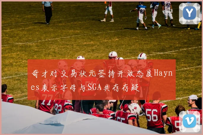 奇才对交易状元签持开放态度Haynes表示字母与SGA共存存疑