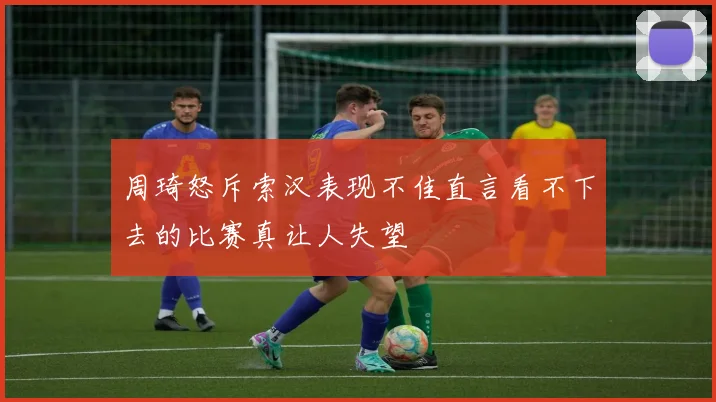 周琦怒斥索汉表现不佳直言看不下去的比赛真让人失望