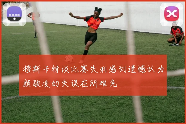 穆斯卡特谈比赛失利感到遗憾认为颜骏凌的失误在所难免