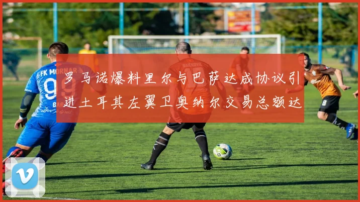 罗马诺爆料里尔与巴萨达成协议引进土耳其左翼卫奥纳尔交易总额达1450万欧