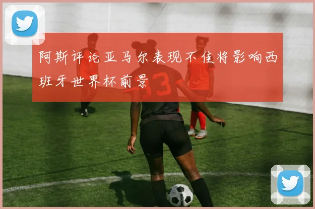 阿斯评论亚马尔表现不佳将影响西班牙世界杯前景