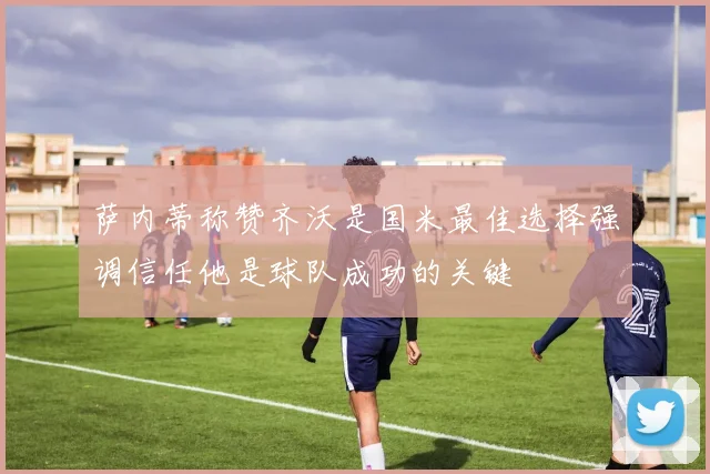 萨内蒂称赞齐沃是国米最佳选择强调信任他是球队成功的关键