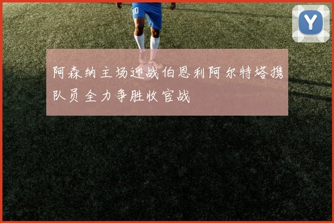 阿森纳主场迎战伯恩利阿尔特塔携队员全力争胜收官战