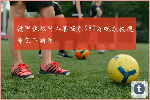 德甲保级附加赛吸引980万观众收视率创下新高