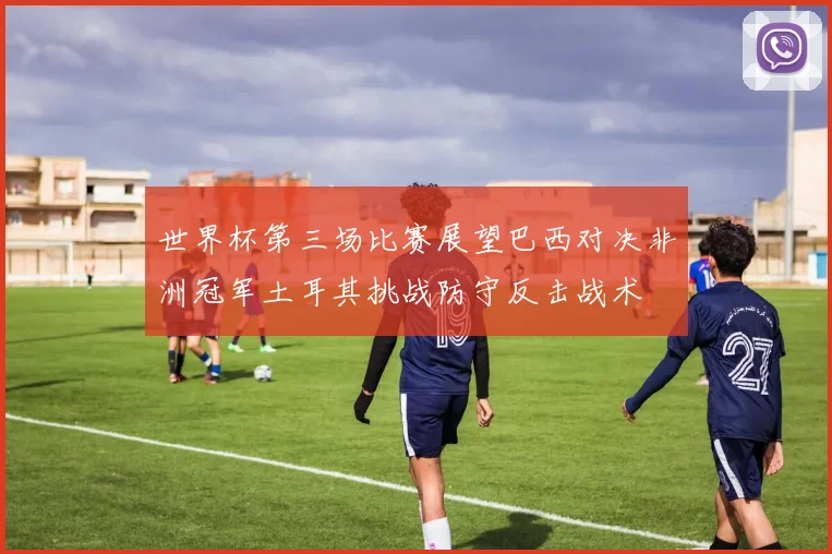 世界杯第三场比赛展望巴西对决非洲冠军土耳其挑战防守反击战术