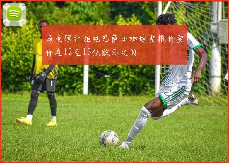 马竞预计拒绝巴萨小蜘蛛首报价要价在12至13亿欧元之间